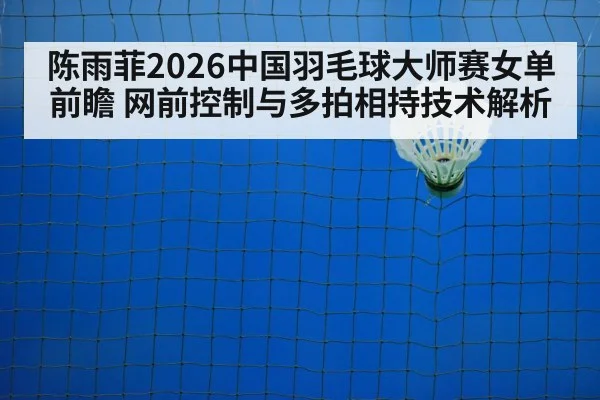 陈雨菲2026中国羽毛球大师赛女单前瞻 网前控制与多拍相持技术解析