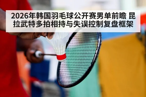 2026年韩国羽毛球公开赛男单前瞻 昆拉武特多拍相持与失误控制复盘框架