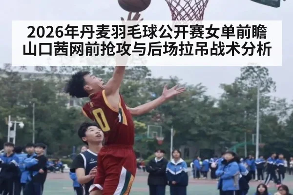 2026年丹麦羽毛球公开赛女单前瞻 山口茜网前抢攻与后场拉吊战术分析